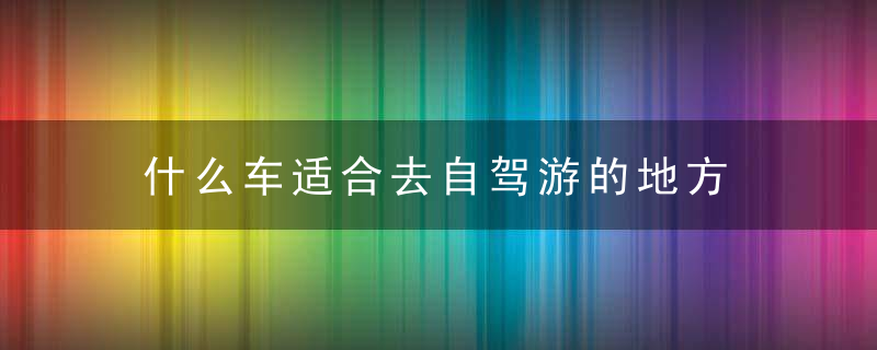 什么车适合去自驾游的地方 自驾游什么车好